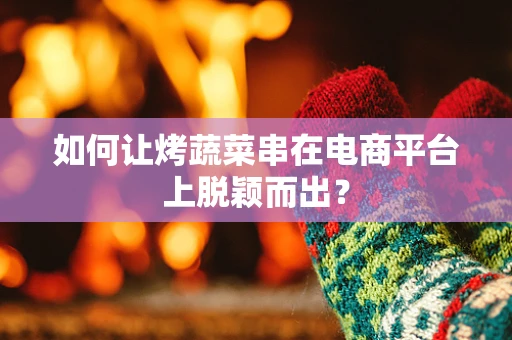 如何让烤蔬菜串在电商平台上脱颖而出？