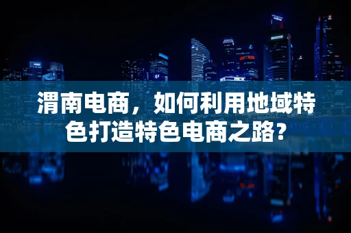 渭南电商，如何利用地域特色打造特色电商之路？