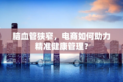 脑血管狭窄，电商如何助力精准健康管理？