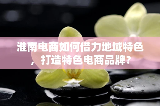淮南电商如何借力地域特色，打造特色电商品牌？