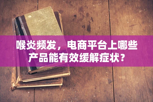 喉炎频发，电商平台上哪些产品能有效缓解症状？