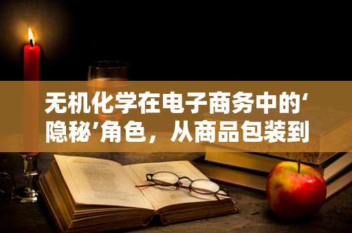 无机化学在电子商务中的‘隐秘’角色，从商品包装到物流安全的创新应用
