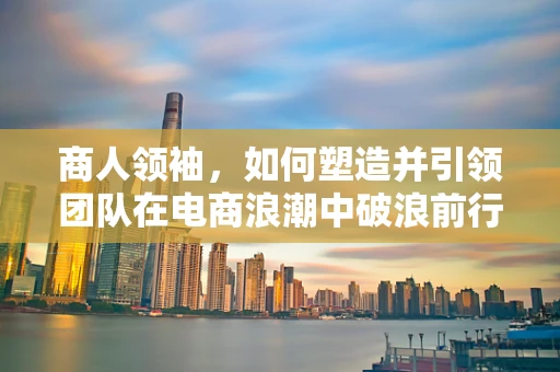 商人领袖，如何塑造并引领团队在电商浪潮中破浪前行？