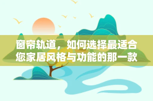 窗帘轨道，如何选择最适合您家居风格与功能的那一款？