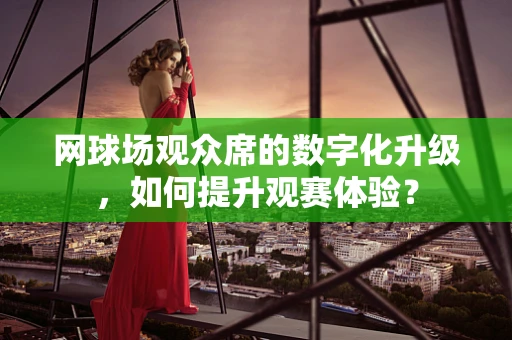 网球场观众席的数字化升级，如何提升观赛体验？