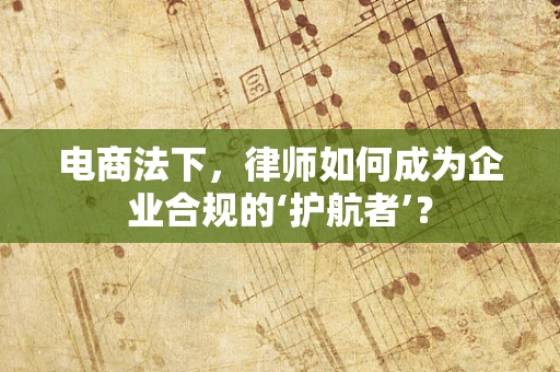 电商法下，律师如何成为企业合规的‘护航者’？