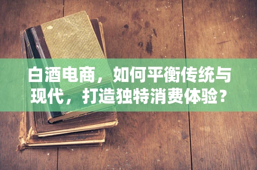 白酒电商，如何平衡传统与现代，打造独特消费体验？