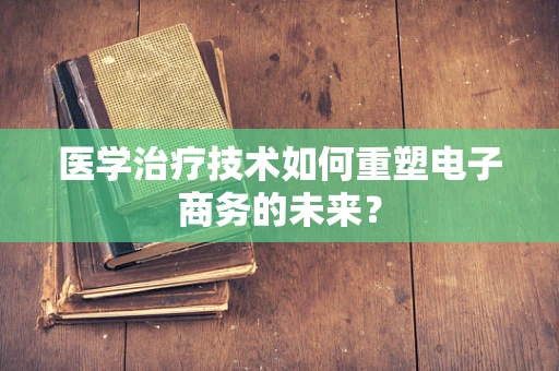医学治疗技术如何重塑电子商务的未来？