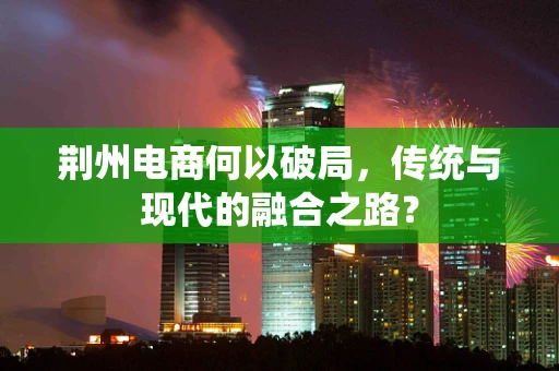 荆州电商何以破局，传统与现代的融合之路？