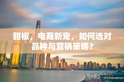 甜椒，电商新宠，如何选对品种与营销策略？