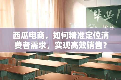 西瓜电商，如何精准定位消费者需求，实现高效销售？