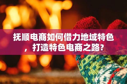 抚顺电商如何借力地域特色，打造特色电商之路？