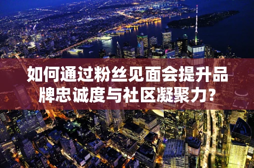 如何通过粉丝见面会提升品牌忠诚度与社区凝聚力？