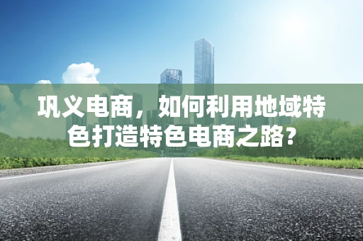 巩义电商，如何利用地域特色打造特色电商之路？