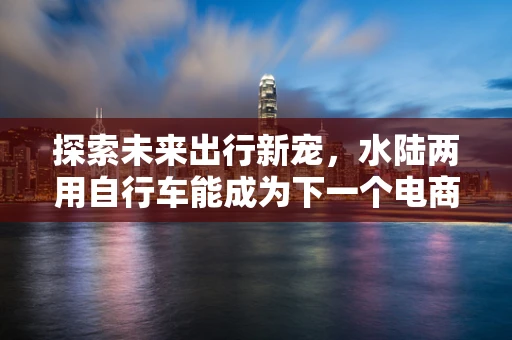 探索未来出行新宠，水陆两用自行车能成为下一个电商爆款吗？