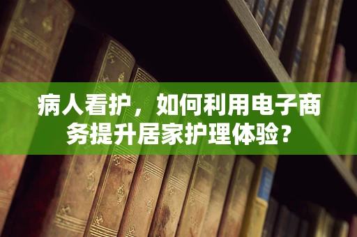 病人看护，如何利用电子商务提升居家护理体验？