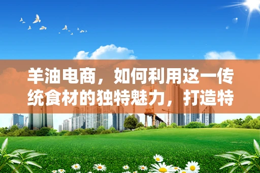 羊油电商，如何利用这一传统食材的独特魅力，打造特色网店？
