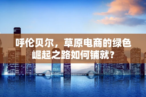 呼伦贝尔，草原电商的绿色崛起之路如何铺就？