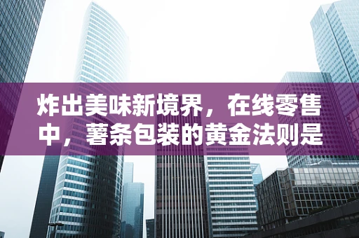 炸出美味新境界，在线零售中，薯条包装的黄金法则是什么？