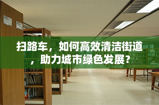 扫路车，如何高效清洁街道，助力城市绿色发展？