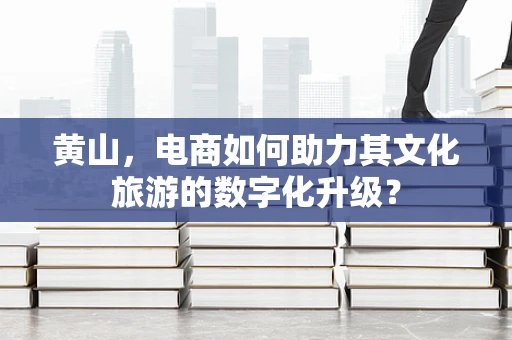 黄山，电商如何助力其文化旅游的数字化升级？