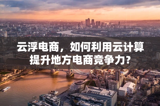 云浮电商，如何利用云计算提升地方电商竞争力？