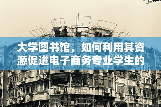 大学图书馆，如何利用其资源促进电子商务专业学生的创新与学习？