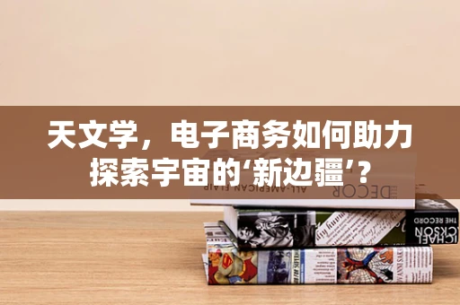 天文学，电子商务如何助力探索宇宙的‘新边疆’？