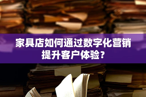家具店如何通过数字化营销提升客户体验？