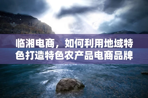 临湘电商，如何利用地域特色打造特色农产品电商品牌？