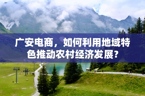 广安电商，如何利用地域特色推动农村经济发展？