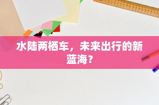 水陆两栖车，未来出行的新蓝海？