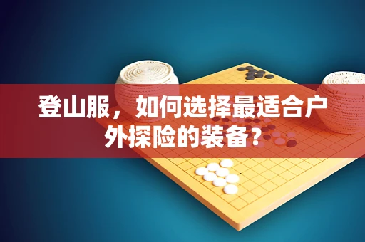 登山服，如何选择最适合户外探险的装备？
