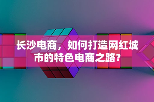 长沙电商，如何打造网红城市的特色电商之路？