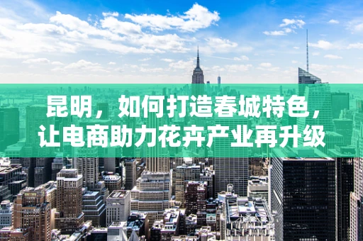 昆明，如何打造春城特色，让电商助力花卉产业再升级？