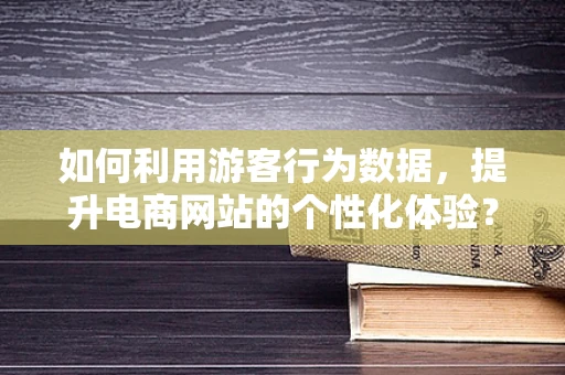 如何利用游客行为数据，提升电商网站的个性化体验？
