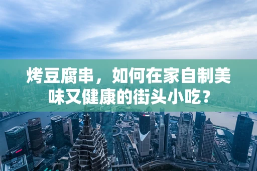 烤豆腐串，如何在家自制美味又健康的街头小吃？