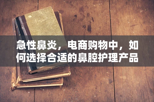急性鼻炎，电商购物中，如何选择合适的鼻腔护理产品？