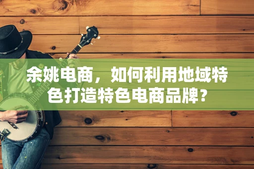 余姚电商，如何利用地域特色打造特色电商品牌？