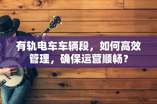 有轨电车车辆段，如何高效管理，确保运营顺畅？