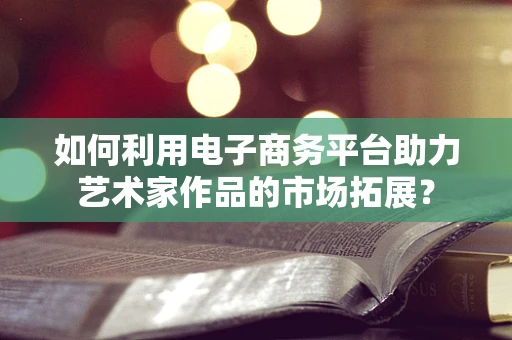 如何利用电子商务平台助力艺术家作品的市场拓展？