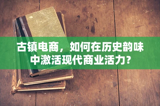 古镇电商，如何在历史韵味中激活现代商业活力？