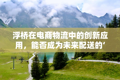 浮桥在电商物流中的创新应用，能否成为未来配送的‘水上高速’？