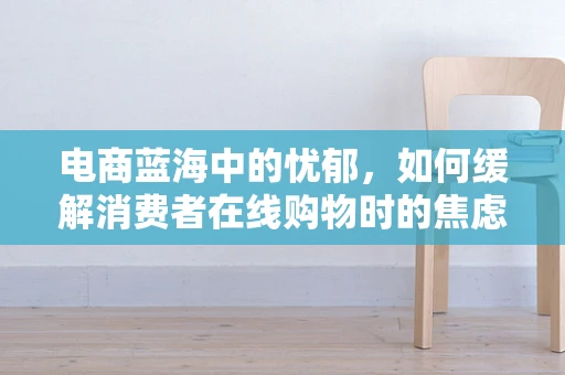 电商蓝海中的忧郁，如何缓解消费者在线购物时的焦虑情绪？