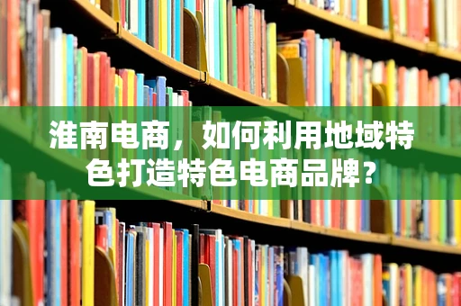 淮南电商，如何利用地域特色打造特色电商品牌？
