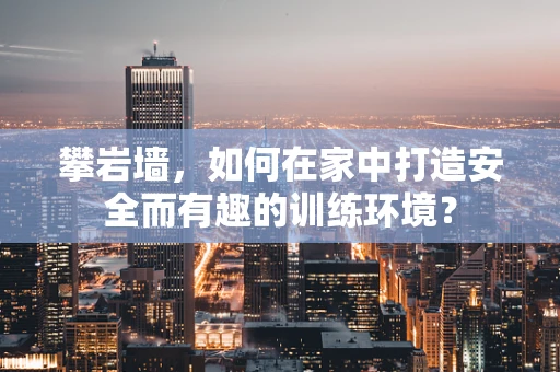 攀岩墙，如何在家中打造安全而有趣的训练环境？