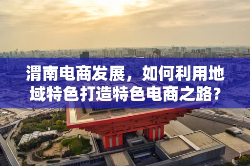 渭南电商发展，如何利用地域特色打造特色电商之路？