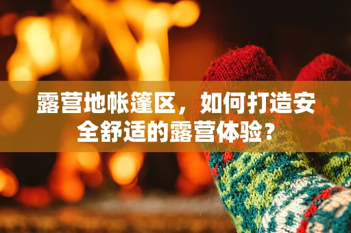 露营地帐篷区，如何打造安全舒适的露营体验？