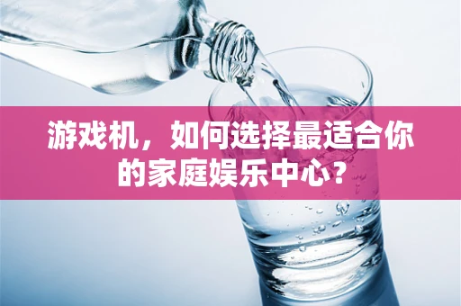 游戏机，如何选择最适合你的家庭娱乐中心？