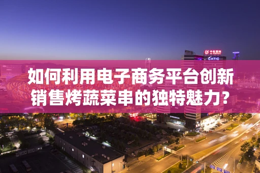 如何利用电子商务平台创新销售烤蔬菜串的独特魅力？